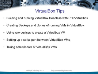 Strategic Security, Inc. © http://www.strategicsec.com/
VirtualBox Tips
• Building and running VirtualBox Headless with PHPVirtualbox
• Creating Backups and clones of running VMs in VirtualBox
• Using raw devices to create a Virtualbox VM
• Setting up a serial port between VirtualBox VMs
• Taking screenshots of VirtualBox VMs
 