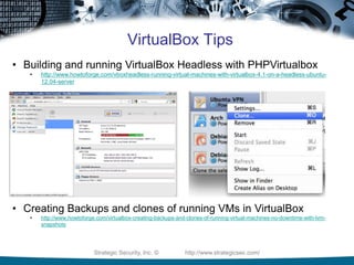Strategic Security, Inc. © http://www.strategicsec.com/
VirtualBox Tips
• Building and running VirtualBox Headless with PHPVirtualbox
• http://www.howtoforge.com/vboxheadless-running-virtual-machines-with-virtualbox-4.1-on-a-headless-ubuntu-
12.04-server
• Creating Backups and clones of running VMs in VirtualBox
• http://www.howtoforge.com/virtualbox-creating-backups-and-clones-of-running-virtual-machines-no-downtime-with-lvm-
snapshots
 