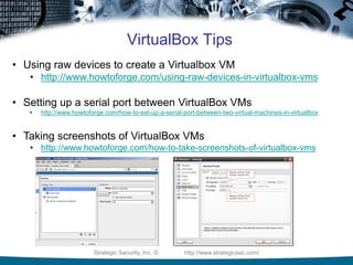 Strategic Security, Inc. © http://www.strategicsec.com/
VirtualBox Tips
• Using raw devices to create a Virtualbox VM
• http://www.howtoforge.com/using-raw-devices-in-virtualbox-vms
• Setting up a serial port between VirtualBox VMs
• http://www.howtoforge.com/how-to-set-up-a-serial-port-between-two-virtual-machines-in-virtualbox
• Taking screenshots of VirtualBox VMs
• http://www.howtoforge.com/how-to-take-screenshots-of-virtualbox-vms
 