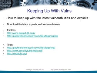 Strategic Security, Inc. © http://www.strategicsec.com/
Keeping Up With Vulns
• How to keep up with the latest vulnerabilities and exploits
• Download the latest exploits and tools each week
• Exploits
• http://www.exploit-db.com/
• http://packetstormsecurity.com/files/tags/exploit/
• Tools
• http://packetstormsecurity.com/files/tags/tool/
• http://www.securitytube-tools.net/
• http://sectools.org/
 