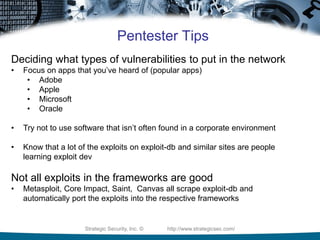 Strategic Security, Inc. © http://www.strategicsec.com/
Pentester Tips
Deciding what types of vulnerabilities to put in the network
• Focus on apps that you’ve heard of (popular apps)
• Adobe
• Apple
• Microsoft
• Oracle
• Try not to use software that isn’t often found in a corporate environment
• Know that a lot of the exploits on exploit-db and similar sites are people
learning exploit dev
Not all exploits in the frameworks are good
• Metasploit, Core Impact, Saint, Canvas all scrape exploit-db and
automatically port the exploits into the respective frameworks
 