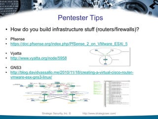 Strategic Security, Inc. © http://www.strategicsec.com/
Pentester Tips
• How do you build infrastructure stuff (routers/firewalls)?
• Pfsense
• https://doc.pfsense.org/index.php/PfSense_2_on_VMware_ESXi_5
• Vyatta
• http://www.vyatta.org/node/5958
• GNS3
• http://blog.davidvassallo.me/2010/11/18/creating-a-virtual-cisco-router-
vmware-esx-gns3-linux/
 