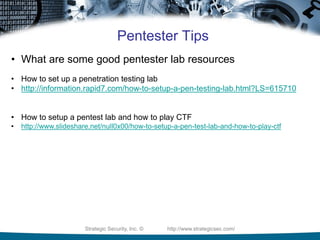 Strategic Security, Inc. © http://www.strategicsec.com/
Pentester Tips
• What are some good pentester lab resources
• How to set up a penetration testing lab
• http://information.rapid7.com/how-to-setup-a-pen-testing-lab.html?LS=615710
• How to setup a pentest lab and how to play CTF
• http://www.slideshare.net/null0x00/how-to-setup-a-pen-test-lab-and-how-to-play-ctf
 