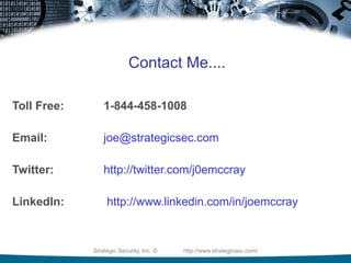 Strategic Security, Inc. © http://www.strategicsec.com/
Contact Me....
Toll Free: 1-844-458-1008
Email: joe@strategicsec.com
Twitter: http://twitter.com/j0emccray
LinkedIn: http://www.linkedin.com/in/joemccray
 