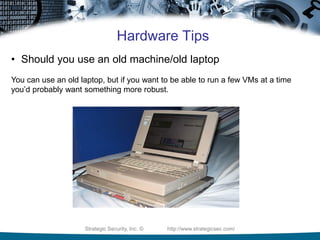 Strategic Security, Inc. © http://www.strategicsec.com/
Hardware Tips
• Should you use an old machine/old laptop
You can use an old laptop, but if you want to be able to run a few VMs at a time
you’d probably want something more robust.
 