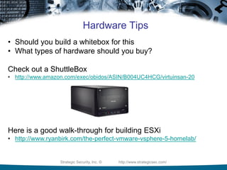 Strategic Security, Inc. © http://www.strategicsec.com/
Hardware Tips
• Should you build a whitebox for this
• What types of hardware should you buy?
Check out a ShuttleBox
• http://www.amazon.com/exec/obidos/ASIN/B004UC4HCG/virtuinsan-20
Here is a good walk-through for building ESXi
• http://www.ryanbirk.com/the-perfect-vmware-vsphere-5-homelab/
 