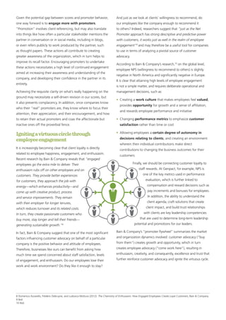 Given the potential gap between scores and promoter behavior,
one way forward is to engage more with promoters.
“Promotion” involves client referencing, but may also translate
into things like how often a particular stakeholder mentions the
partner in conversation or in social media, including in blogs,
or even refers publicly to work produced by the partner, such
as thought papers. These actions all contribute to creating
greater awareness of the organization, which in turn helps to
improve its recall factor. Encouraging promoters to undertake
these actions necessitates a high level of continued engagement
aimed at increasing their awareness and understanding of the
company, and developing their confidence in the partner in its
entirety.
Achieving the requisite clarity on what’s really happening on the
ground may necessitate a self-driven revision in our scores, but
it also prevents complacency. In addition, once companies know
who their “real” promoters are, they know where to focus their
attention, their appreciation, and their encouragement, and how
to retain their actual promoters and coax the affectionate but
inactive ones off the proverbial fence.
Ignitingavirtuouscirclethrough
employeeengagement
It is increasingly becoming clear that client loyalty is directly
related to employee happiness, engagement, and enthusiasm.
Recent research by Bain & Company reveals that “engaged
employees go the extra mile to deliver. Their
enthusiasm rubs off on other employees and on
customers. They provide better experiences
for customers, they approach the job with
energy—which enhances productivity—and
come up with creative product, process
and service improvements. They remain
with their employer for longer tenures,
which reduces turnover and its related costs.
In turn, they create passionate customers who
buy more, stay longer and tell their friends—
generating sustainable growth.”8
In fact, Bain & Company suggest that one of the most significant
factors influencing customer advocacy on behalf of a particular
company is the positive behavior and attitude of employees.
Therefore, businesses like ours can benefit from asking how
much time we spend concerned about staff satisfaction, levels
of engagement, and enthusiasm. Do our employees love their
work and work environment? Do they like it enough to stay?
And just as we look at clients’ willingness to recommend, do
our employees like the company enough to recommend it
to others? Indeed, researchers suggest that “just as the Net
Promoter approach has strong descriptive and predictive power
with customers, it works just as well in the realm of employee
engagement”9
and may therefore be a useful tool for companies
to use in terms of analyzing a pivotal source of customer
advocacy.
According to Bain & Company’s research,10
on the global level,
employee NPS (willingness to recommend to others) is slightly
negative in North America and significantly negative in Europe.
It is clear that attaining high levels of employee engagement
is not a simple matter, and requires deliberate operational and
management decisions, such as:
•	 Creating a work culture that makes employees feel valued,
provides opportunity for growth and a sense of affiliation,
and rewards employee performance and initiative
•	Changing performance metrics to emphasize customer
satisfaction rather than time or cost
•	 Allowing employees a certain degree of autonomy in
decisions relating to clients, and creating an environment
wherein their individual contributions make direct
contributions to changing the business outcomes for their
customers
Finally, we should be connecting customer loyalty to
staff rewards. At Genpact, for example, NPS is
one of the key metrics used in performance
evaluation, which is further linked to
compensation and reward decisions such as
pay increments and bonuses for employees.
In addition, the ability to understand the
client agenda, craft solutions that create
client impact, and build trust relationships
with clients are key leadership competencies
that are used to determine long-term leadership
potential and promotions for our leaders.
Bain & Company’s “promoter flywheel” summarizes the market
and organization dynamics involved: customer advocacy (“buy
from them”) creates growth and opportunity, which in turn
creates employee advocacy (“come work here”), resulting in
enthusiasm, creativity, and consequently, excellence and trust that
further reinforce customer advocacy and ignite the virtuous cycle.
8 Domenico Azzarello, Frédéric Debruyne, and Ludovica Mottura (2012). The Chemistry of Enthusiasm: How Engaged Employees Create Loyal Customers, Bain & Company.
9 Ibid.
10 Ibid.
 