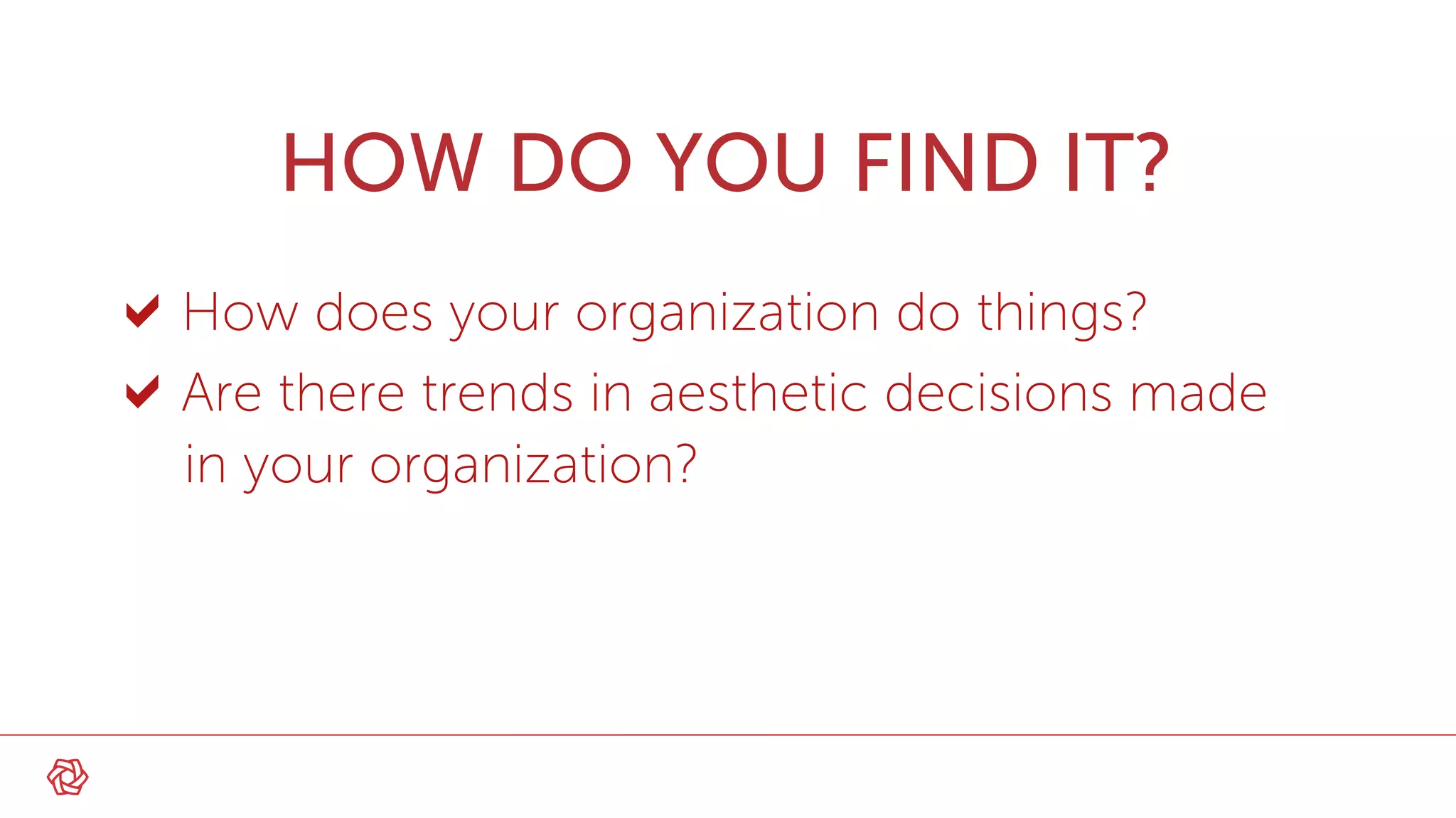 HOW DO YOU FIND IT?
How does your organization do things?
Are there trends in aesthetic decisions made
in your organization?
 
