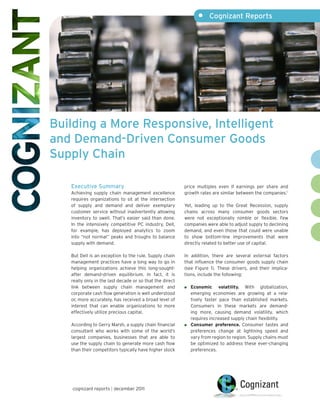 •	 Cognizant Reports




Building a More Responsive, Intelligent
and Demand-Driven Consumer Goods
Supply Chain

   Executive Summary                                      price multiples even if earnings per share and
   Achieving supply chain management excellence           growth rates are similar between the companies.1
   requires organizations to sit at the intersection
   of supply and demand and deliver exemplary             Yet, leading up to the Great Recession, supply
   customer service without inadvertently allowing        chains across many consumer goods sectors
   inventory to swell. That’s easier said than done.      were not exceptionally nimble or flexible. Few
   In the intensively competitive PC industry, Dell,      companies were able to adjust supply to declining
   for example, has deployed analytics to zoom            demand, and even those that could were unable
   into “not normal” peaks and troughs to balance         to show bottom-line improvements that were
   supply with demand.                                    directly related to better use of capital.

   But Dell is an exception to the rule. Supply chain     In addition, there are several external factors
   management practices have a long way to go in          that influence the consumer goods supply chain
   helping organizations achieve this long-sought-        (see Figure 1). These drivers, and their implica-
   after demand-driven equilibrium. In fact, it is        tions, include the following:
   really only in the last decade or so that the direct
   link between supply chain management and                	 Economic volatility. With globalization,
   corporate cash flow generation is well understood         emerging economies are growing at a rela-
   or, more accurately, has received a broad level of        tively faster pace than established markets.
   interest that can enable organizations to more            Consumers in these markets are demand-
   effectively utilize precious capital.                     ing more, causing demand volatility, which
                                                             requires increased supply chain flexibility.
   According to Gerry Marsh, a supply chain financial      	 Consumer preference. Consumer tastes and
   consultant who works with some of the world’s             preferences change at lightning speed and
   largest companies, businesses that are able to            vary from region to region. Supply chains must
   use the supply chain to generate more cash flow           be optimized to address these ever-changing
   than their competitors typically have higher stock        preferences.




   cognizant reports | december 2011
 