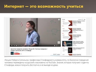 Интернет — это возможность учиться
Лекции Роберта Сапольски, профессора Стэнфордского университета, по биологии поведения
человека переведены на русский и выложены на YouTube. Знания, которые получают студенты
Стэнфорда, можно получить бесплатно и не выходя из дома.
 