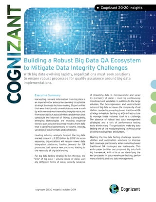 Building a Robust Big Data QA Ecosystem to Mitigate Data Integrity ChallengesWith big data evolving rapidly, organizations must seek solutions to ensure robust processes for quality assurance around big data implementations. 
Executive SummaryHarvesting relevant information from big data is an imperative for enterprises seeking to optimize strategic business decision-making. Opportunities that were traditionally unavailable are now a reali- ty, with new and more revealing insights extracted from sources such as social media and devices that constitute the Internet of Things. Consequently, emerging technologies are enabling organiza- tions to gain valuable business insights from data that is growing exponentially in volume, velocity, variation of data formats and complexity. Leading industry analysts forecast the big data market to reach U.S.$25 billion by 2015.1 As a con- sequence, organizations will require newer data integration platforms, fueling demand for QA processes that service new platforms, leading to the necessity of big data testing. For big data testing strategy to be effective, the “4Vs” of big data — volume (scale of data), vari- ety (different forms of data), velocity (analysis 
of streaming data in microseconds) and verac- ity (certainty of data) — must be continuously monitored and validated. In addition to the large volumes, the heterogeneous and unstructured nature of big data increases the complexity of val- idation, rendering sampling-based traditional QA strategy infeasible. Setting up a QA infrastructure to manage these volumes itself is a challenge. The absence of robust test data management strategies and a lack of performance testing tools within many IT organizations make big data testing one of the most perplexing technical prop- ositions that business encounters. Meeting the big data testing challenge requires utilities and automation solutions to improve test coverage, particularly when sampling-based traditional QA strategies are inadequate. This white paper outlines our proposed big data test- ing framework, with a focus on identifying the key processes in data warehouse testing, perfor- mance testing and test data management. • Cognizant 20-20 Insightscognizant 20-20 insights | october 2014  
