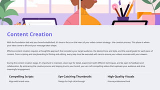 Content Creation
With the foundation laid and your brand established, it's time to focus on the heart of your video content strategy - the creation process. This phase is where
your ideas come to life and your message takes shape.
Effective content creation requires a thoughtful approach that considers your target audience, the desired tone and style, and the overall goals for each piece of
content. From scripting and storyboarding to filming and editing, every step must be executed with care to ensure your videos resonate with your viewers.
During the content creation stage, it's important to maintain a keen eye for detail, experiment with different techniques, and be open to feedback and
collaboration. By embracing the creative process and staying true to your brand, you can craft compelling videos that captivate your audience and drive
meaningful engagement.
Compelling Scripts
Align with brand voice
Eye-Catching Thumbnails
Design for high click-through
High-Quality Visuals
Ensure professional look
 