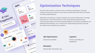 Optimization Techniques
Once your video content is created, the next crucial step is optimization. This phase
involves fine-tuning your videos to ensure they are performing at their best and reaching
the widest possible audience.
Optimization encompasses a range of strategies, from technical adjustments to strategic
enhancements. On the technical side, this may include optimizing video file sizes,
improving audio quality, and ensuring seamless playback across devices and platforms. By
addressing these elements, you can enhance the overall viewing experience and make
your videos more accessible to your audience.
SEO Optimization
Improve discoverability
Captions
Enhance accessibility and
engagement
Metadata
Optimize titles, descriptions, tags
 