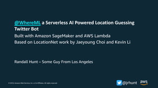 © 2018, Amazon Web Services, Inc. or its Affiliates. All rights reserved. @jrhunt
Randall Hunt – Some Guy From Los Angeles
@WhereML a Serverless AI Powered Location Guessing
Twitter Bot
Built with Amazon SageMaker and AWS Lambda
Based on LocationNet work by Jaeyoung Choi and Kevin Li
 