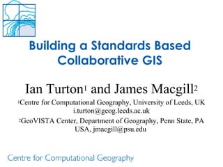 Building a Standards Based Collaborative GIS Ian Turton 1  and James Macgill 2 1 Centre for Computational Geography, University of Leeds, UK i.turton@geog.leeds.ac.uk 2 GeoVISTA Center, Department of Geography, Penn State, PA USA, jmacgill@psu.edu  