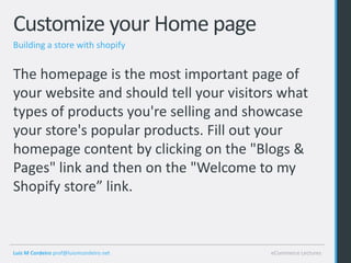 Customize your Home page
Building a store with shopify


The homepage is the most important page of
your website and should tell your visitors what
types of products you're selling and showcase
your store's popular products. Fill out your
homepage content by clicking on the "Blogs &
Pages" link and then on the "Welcome to my
Shopify store” link.



Luis M Cordeiro prof@luismcordeiro.net   eCommerce Lectures
 