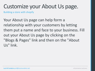 Customize your About Us page.
Building a store with shopify


Your About Us page can help form a
relationship with your customers by letting
them put a name and face to your business. Fill
out your About Us page by clicking on the
"Blogs & Pages" link and then on the "About
Us" link.




Luis M Cordeiro prof@luismcordeiro.net   eCommerce Lectures
 
