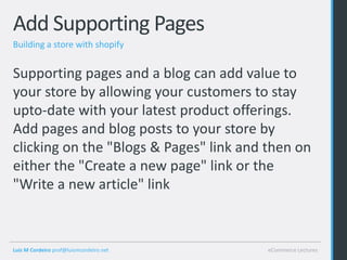 Add Supporting Pages
Building a store with shopify


Supporting pages and a blog can add value to
your store by allowing your customers to stay
upto-date with your latest product offerings.
Add pages and blog posts to your store by
clicking on the "Blogs & Pages" link and then on
either the "Create a new page" link or the
"Write a new article" link



Luis M Cordeiro prof@luismcordeiro.net   eCommerce Lectures
 