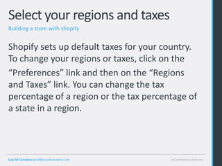 Select your regions and taxes
Building a store with shopify


Shopify sets up default taxes for your country.
To change your regions or taxes, click on the
“Preferences” link and then on the “Regions
and Taxes” link. You can change the tax
percentage of a region or the tax percentage of
a state in a region.




Luis M Cordeiro prof@luismcordeiro.net   eCommerce Lectures
 