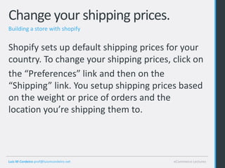 Change your shipping prices.
Building a store with shopify


Shopify sets up default shipping prices for your
country. To change your shipping prices, click on
the “Preferences” link and then on the
“Shipping” link. You setup shipping prices based
on the weight or price of orders and the
location you’re shipping them to.




Luis M Cordeiro prof@luismcordeiro.net   eCommerce Lectures
 