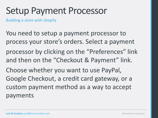 Setup Payment Processor
Building a store with shopify


You need to setup a payment processor to
process your store’s orders. Select a payment
processor by clicking on the “Preferences” link
and then on the “Checkout & Payment” link.
Choose whether you want to use PayPal,
Google Checkout, a credit card gateway, or a
custom payment method as a way to accept
payments

Luis M Cordeiro prof@luismcordeiro.net   eCommerce Lectures
 