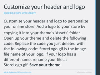 Customize your header and logo
Building a store with shopify


Customize your header and logo to personalize
your online store. Add a logo to your store by
copying it into your theme's ‘Assets' folder.
Open up your theme and delete the following
code: Replace the code you just deleted with
the following code: StoreLogo.gif is the image
file name of your logo. If your logo has a
different name, rename your file as
StoreLogo.gif. Save your theme
Luis M Cordeiro prof@luismcordeiro.net   eCommerce Lectures
 