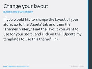 Change your layout
Building a store with shopify


If you would like to change the layout of your
store, go to the ‘Assets' tab and then the
‘Themes Gallery.' Find the layout you want to
use for your store, and click on the "Update my
templates to use this theme" link.




Luis M Cordeiro prof@luismcordeiro.net   eCommerce Lectures
 