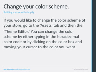 Change your color scheme.
Building a store with shopify


If you would like to change the color scheme of
your store, go to the ‘Assets' tab and then the
‘Theme Editor.' You can change the color
scheme by either typing in the hexadecimal
color code or by clicking on the color box and
moving your cursor to the color you want.




Luis M Cordeiro prof@luismcordeiro.net   eCommerce Lectures
 