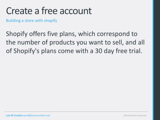 Create a free account
Building a store with shopify


Shopify offers five plans, which correspond to
the number of products you want to sell, and all
of Shopify's plans come with a 30 day free trial.




Luis M Cordeiro prof@luismcordeiro.net   eCommerce Lectures
 