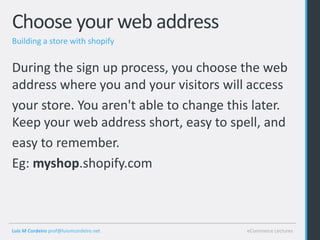 Choose your web address
Building a store with shopify


During the sign up process, you choose the web
address where you and your visitors will access
your store. You aren't able to change this later.
Keep your web address short, easy to spell, and
easy to remember.
Eg: myshop.shopify.com



Luis M Cordeiro prof@luismcordeiro.net   eCommerce Lectures
 
