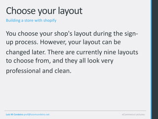 Choose your layout
Building a store with shopify


You choose your shop's layout during the sign-
up process. However, your layout can be
changed later. There are currently nine layouts
to choose from, and they all look very
professional and clean.




Luis M Cordeiro prof@luismcordeiro.net   eCommerce Lectures
 
