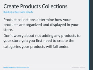 Create Products Collections
Building a store with shopify


Product collections determine how your
products are organized and displayed in your
store.
Don't worry about not adding any products to
your store yet: you first need to create the
categories your products will fall under.



Luis M Cordeiro prof@luismcordeiro.net   eCommerce Lectures
 