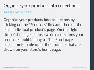 Organize your products into collections.
Building a store with shopify


Organize your products into collections by
clicking on the "Products" link and then on the
each individual product's page. On the right
side of the page, choose which collections your
product should belong to. The Frontpage
collection is made up of the products that are
shown on your store's homepage.



Luis M Cordeiro prof@luismcordeiro.net   eCommerce Lectures
 