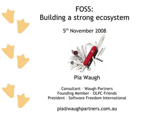 FOSS:
Building a strong ecosystem
          5th November 2008




                Pia Waugh
         Consultant – Waugh Partners
       Founding Member – OLPC Friends
  President – Software Freedom International

       pia@waughpartners.com.au
 