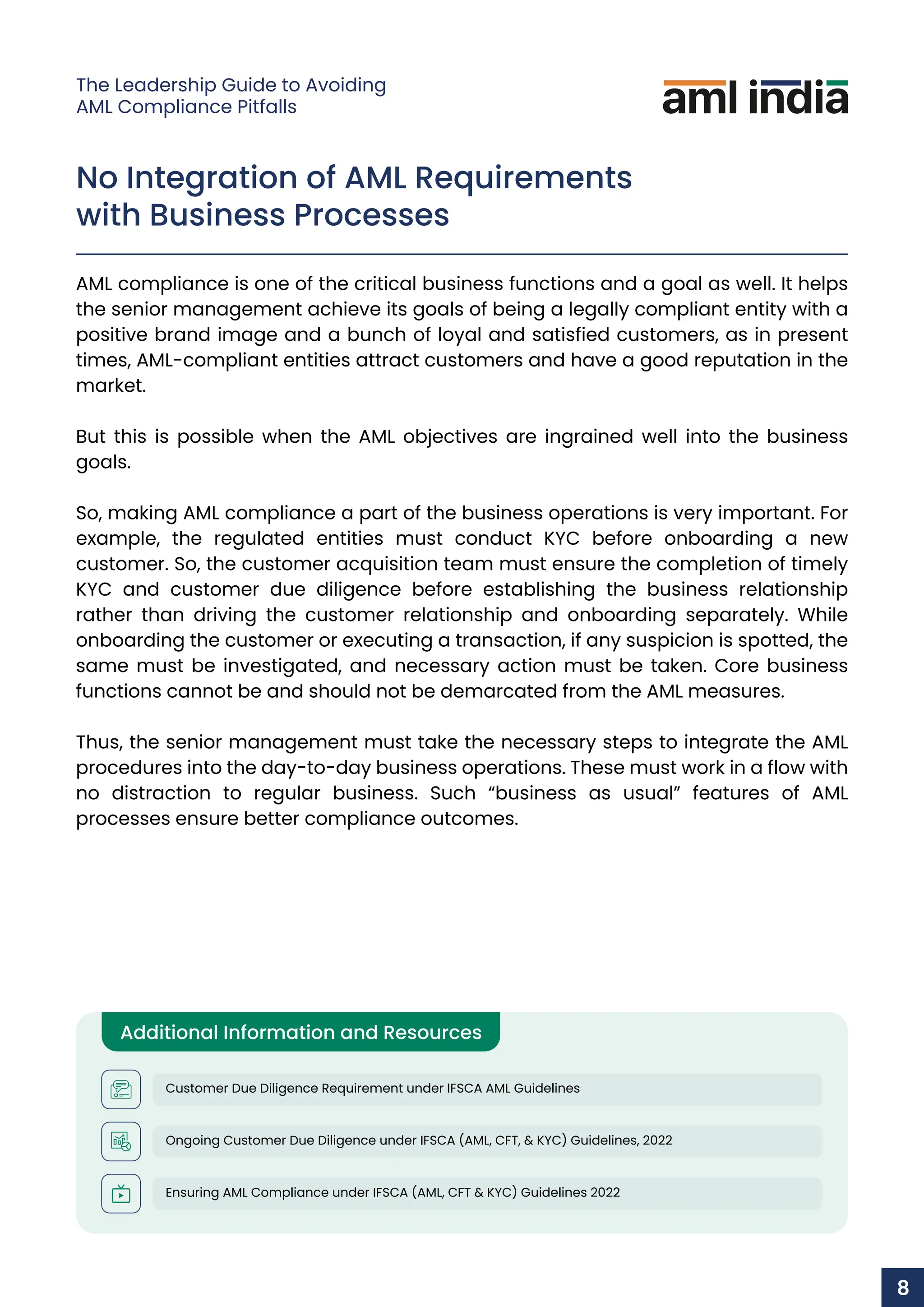 No Integration of AML Requirements
with Business Processes
AML compliance is one of the critical business functions and a goal as well. It helps
the senior management achieve its goals of being a legally compliant entity with a
positive brand image and a bunch of loyal and satisfied customers, as in present
times, AML-compliant entities attract customers and have a good reputation in the
market.
But this is possible when the AML objectives are ingrained well into the business
goals.
So, making AML compliance a part of the business operations is very important. For
example, the regulated entities must conduct KYC before onboarding a new
customer. So, the customer acquisition team must ensure the completion of timely
KYC and customer due diligence before establishing the business relationship
rather than driving the customer relationship and onboarding separately. While
onboarding the customer or executing a transaction, if any suspicion is spotted, the
same must be investigated, and necessary action must be taken. Core business
functions cannot be and should not be demarcated from the AML measures.
Thus, the senior management must take the necessary steps to integrate the AML
procedures into the day-to-day business operations. These must work in a flow with
no distraction to regular business. Such “business as usual” features of AML
processes ensure better compliance outcomes.
Additional Information and Resources
Customer Due Diligence Requirement under IFSCA AML Guidelines
Ongoing Customer Due Diligence under IFSCA (AML, CFT, & KYC) Guidelines, 2022
Ensuring AML Compliance under IFSCA (AML, CFT & KYC) Guidelines 2022
8
The Leadership Guide to Avoiding
AML Compliance Pitfalls
 