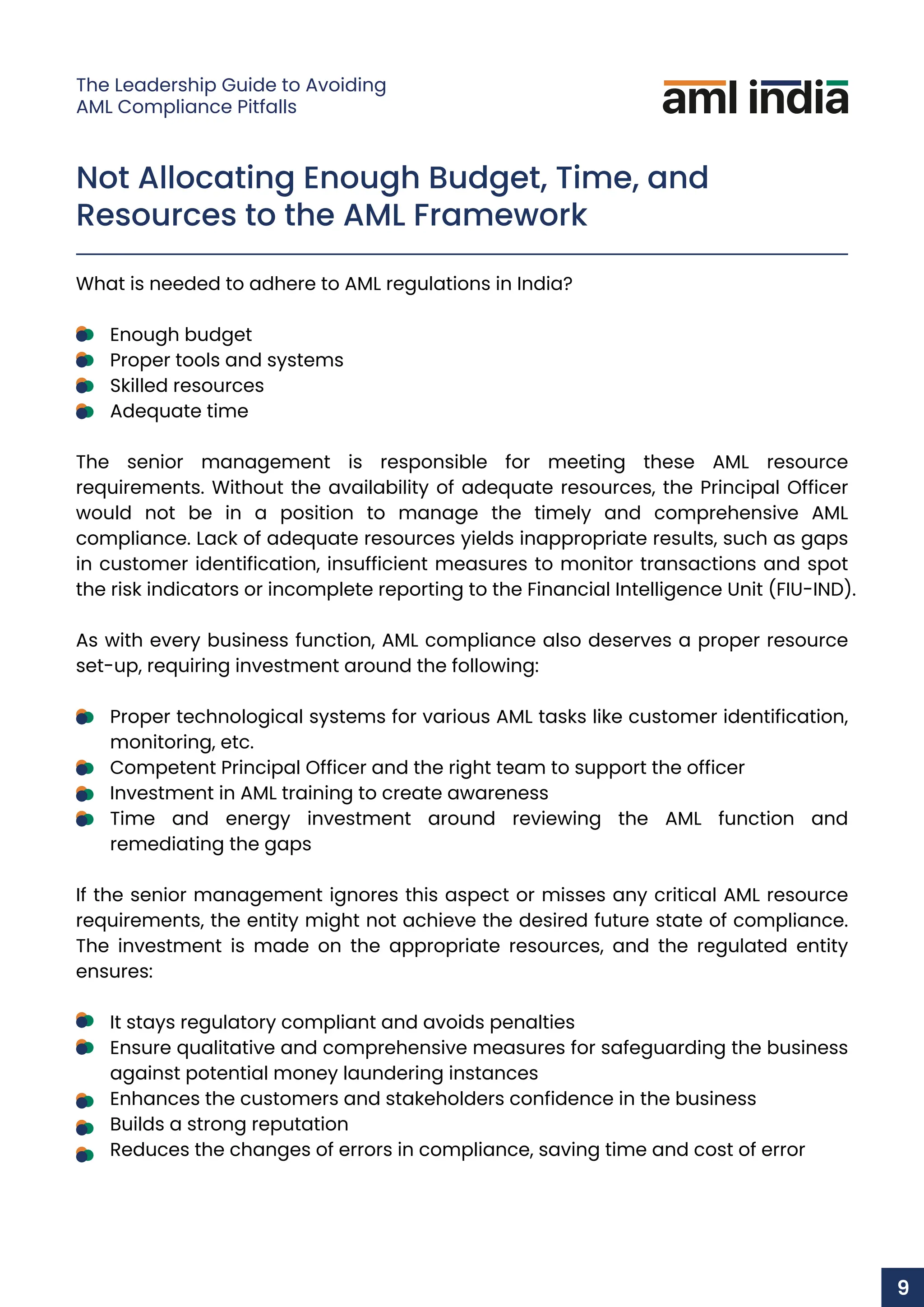 Not Allocating Enough Budget, Time, and
Resources to the AML Framework
What is needed to adhere to AML regulations in India?
Enough budget
Proper tools and systems
Skilled resources
Adequate time
The senior management is responsible for meeting these AML resource
requirements. Without the availability of adequate resources, the Principal Officer
would not be in a position to manage the timely and comprehensive AML
compliance. Lack of adequate resources yields inappropriate results, such as gaps
in customer identification, insufficient measures to monitor transactions and spot
the risk indicators or incomplete reporting to the Financial Intelligence Unit (FIU-IND).
As with every business function, AML compliance also deserves a proper resource
set-up, requiring investment around the following:
Proper technological systems for various AML tasks like customer identification,
monitoring, etc.
Competent Principal Officer and the right team to support the officer
Investment in AML training to create awareness
Time and energy investment around reviewing the AML function and
remediating the gaps
If the senior management ignores this aspect or misses any critical AML resource
requirements, the entity might not achieve the desired future state of compliance.
The investment is made on the appropriate resources, and the regulated entity
ensures:
It stays regulatory compliant and avoids penalties
Ensure qualitative and comprehensive measures for safeguarding the business
against potential money laundering instances
Enhances the customers and stakeholders confidence in the business
Builds a strong reputation
Reduces the changes of errors in compliance, saving time and cost of error
9
The Leadership Guide to Avoiding
AML Compliance Pitfalls
 