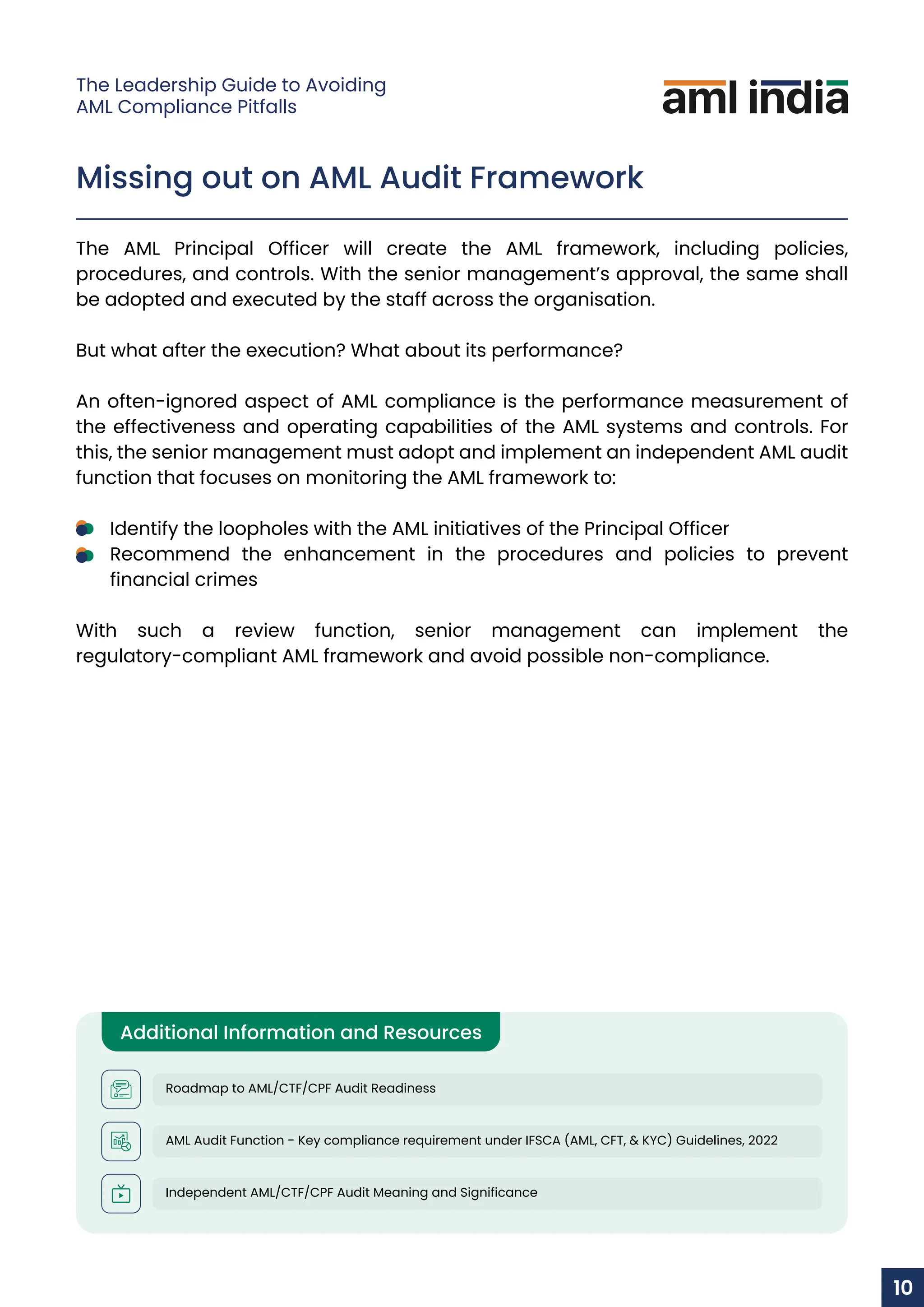 Missing out on AML Audit Framework
The AML Principal Officer will create the AML framework, including policies,
procedures, and controls. With the senior management’s approval, the same shall
be adopted and executed by the staff across the organisation.
But what after the execution? What about its performance?
An often-ignored aspect of AML compliance is the performance measurement of
the effectiveness and operating capabilities of the AML systems and controls. For
this, the senior management must adopt and implement an independent AML audit
function that focuses on monitoring the AML framework to:
Identify the loopholes with the AML initiatives of the Principal Officer
Recommend the enhancement in the procedures and policies to prevent
financial crimes
With such a review function, senior management can implement the
regulatory-compliant AML framework and avoid possible non-compliance.
Additional Information and Resources
Roadmap to AML/CTF/CPF Audit Readiness
AML Audit Function - Key compliance requirement under IFSCA (AML, CFT, & KYC) Guidelines, 2022
Independent AML/CTF/CPF Audit Meaning and Significance
10
The Leadership Guide to Avoiding
AML Compliance Pitfalls
 