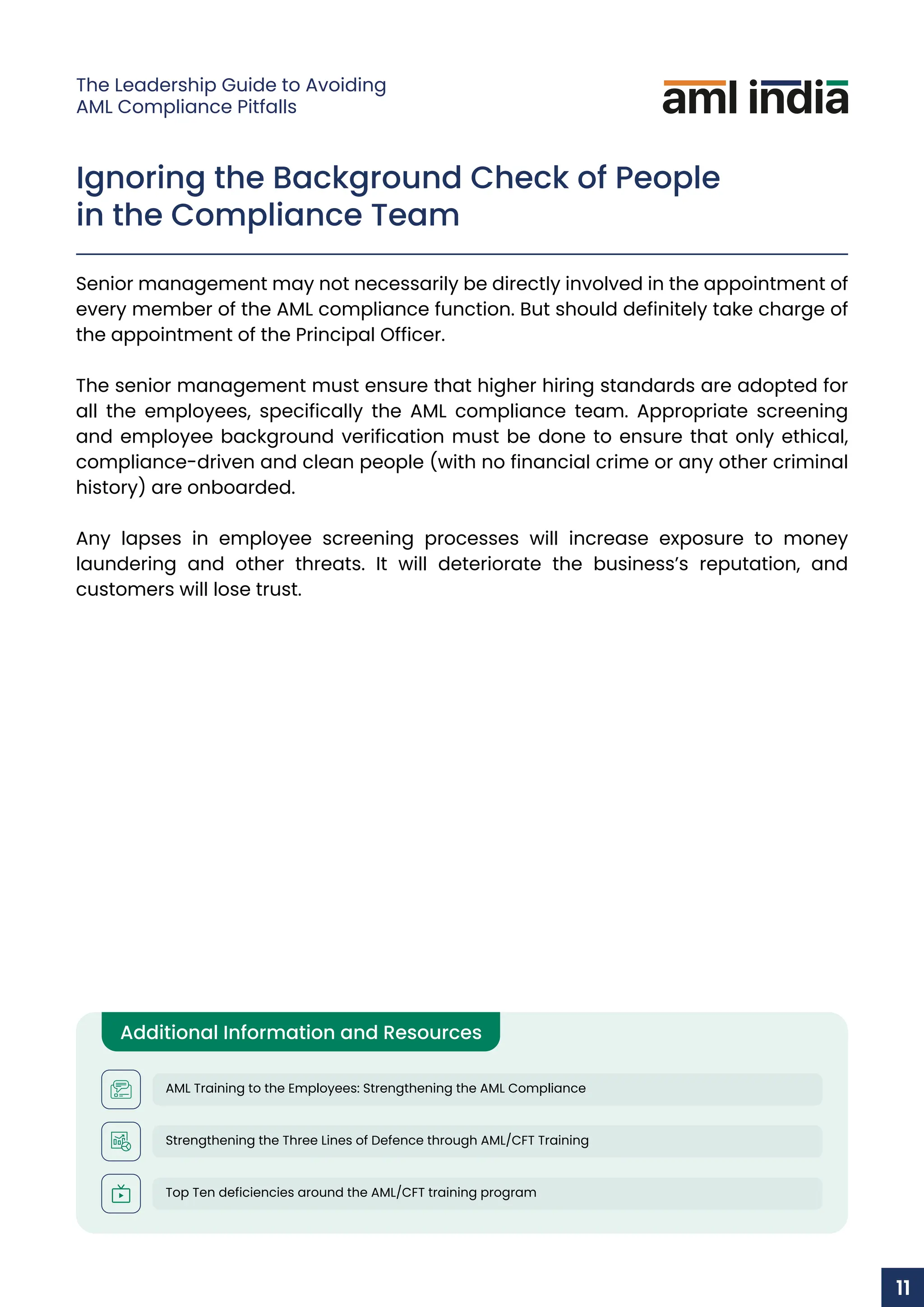 Ignoring the Background Check of People
in the Compliance Team
Senior management may not necessarily be directly involved in the appointment of
every member of the AML compliance function. But should definitely take charge of
the appointment of the Principal Officer.
The senior management must ensure that higher hiring standards are adopted for
all the employees, specifically the AML compliance team. Appropriate screening
and employee background verification must be done to ensure that only ethical,
compliance-driven and clean people (with no financial crime or any other criminal
history) are onboarded.
Any lapses in employee screening processes will increase exposure to money
laundering and other threats. It will deteriorate the business’s reputation, and
customers will lose trust.
Additional Information and Resources
AML Training to the Employees: Strengthening the AML Compliance
Strengthening the Three Lines of Defence through AML/CFT Training
Top Ten deficiencies around the AML/CFT training program
11
The Leadership Guide to Avoiding
AML Compliance Pitfalls
 