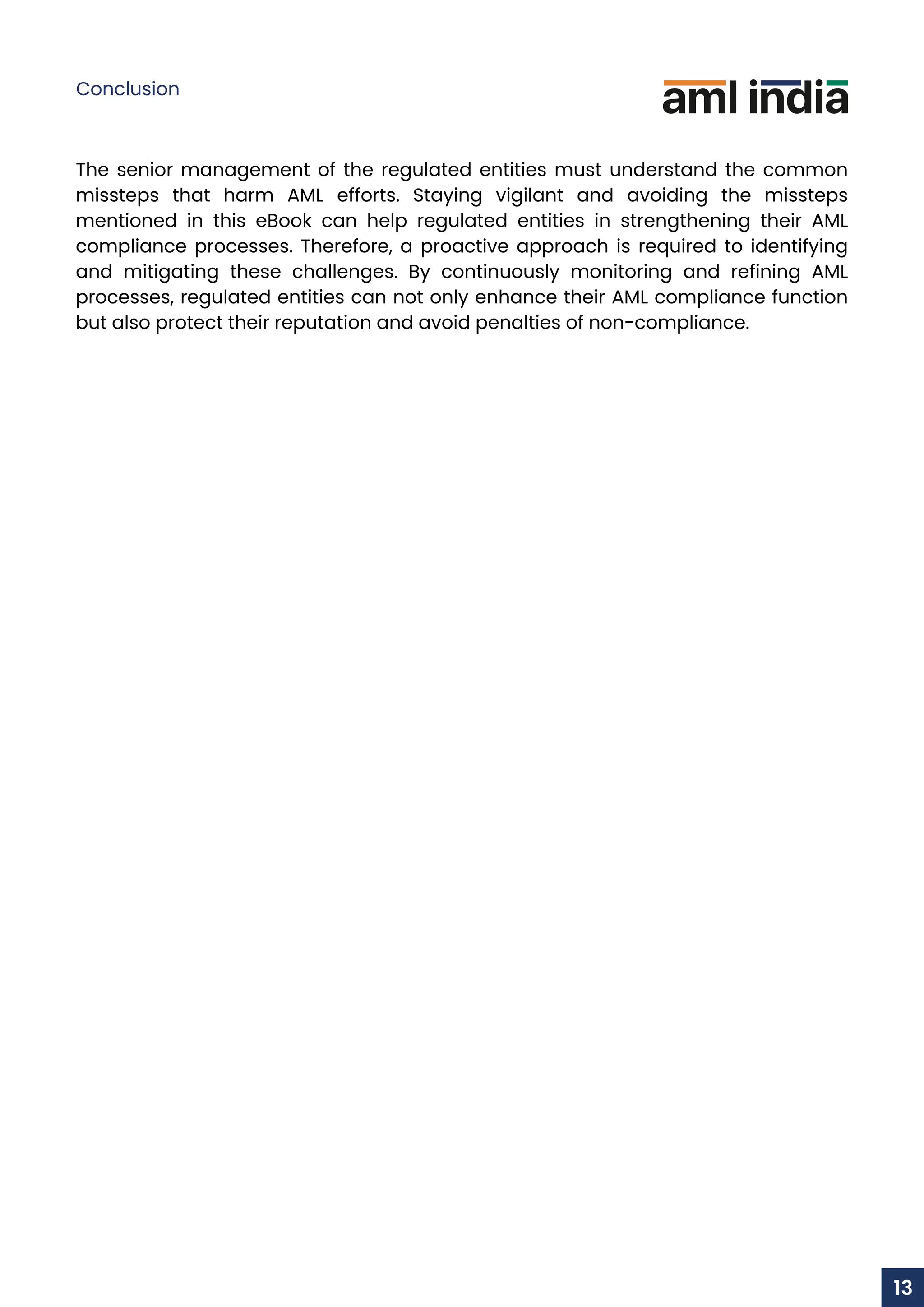 The senior management of the regulated entities must understand the common
missteps that harm AML efforts. Staying vigilant and avoiding the missteps
mentioned in this eBook can help regulated entities in strengthening their AML
compliance processes. Therefore, a proactive approach is required to identifying
and mitigating these challenges. By continuously monitoring and refining AML
processes, regulated entities can not only enhance their AML compliance function
but also protect their reputation and avoid penalties of non-compliance.
Conclusion
13
 