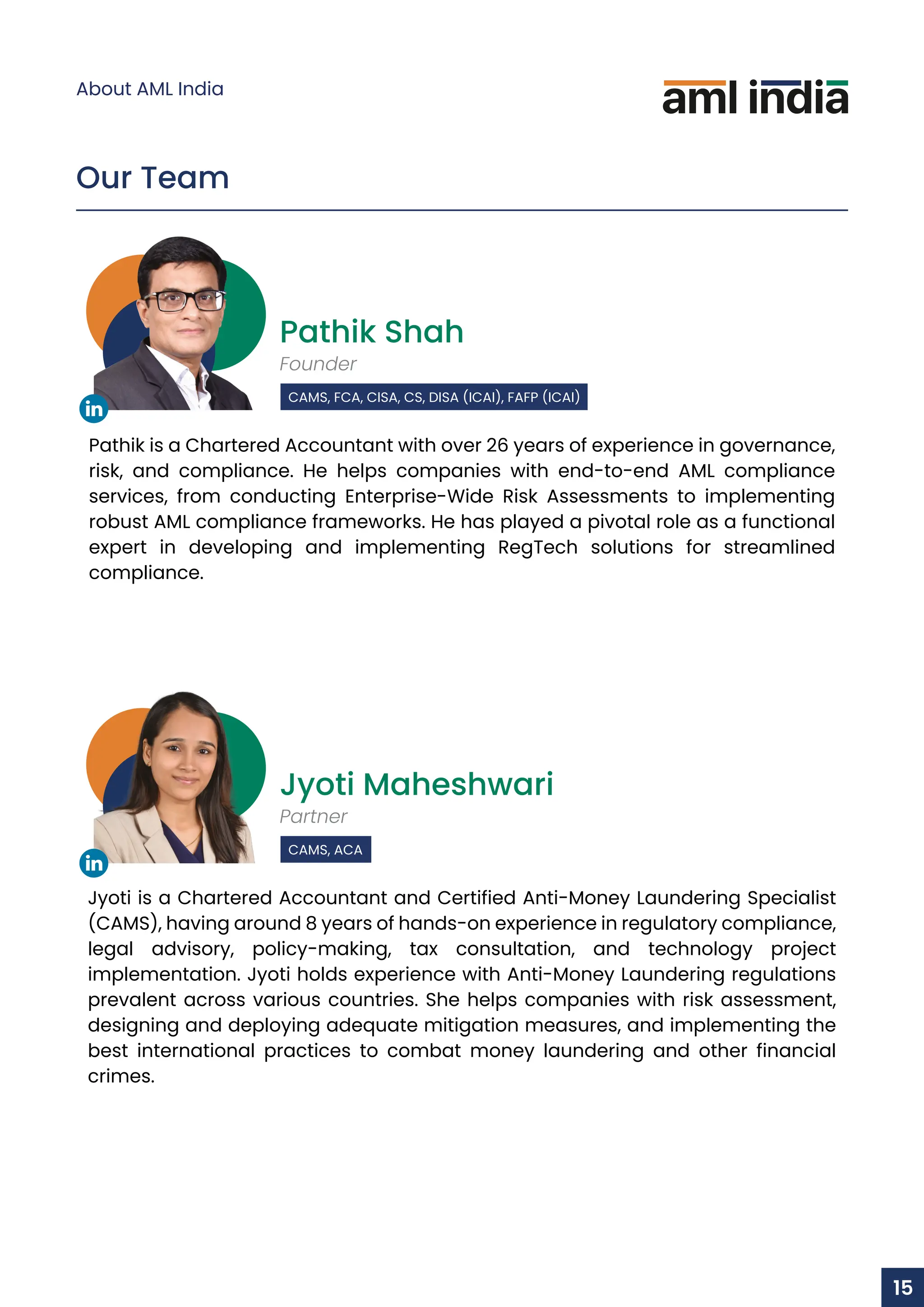 Pathik Shah
Founder
CAMS, FCA, CISA, CS, DISA (ICAI), FAFP (ICAI)
Pathik is a Chartered Accountant with over 26 years of experience in governance,
risk, and compliance. He helps companies with end-to-end AML compliance
services, from conducting Enterprise-Wide Risk Assessments to implementing
robust AML compliance frameworks. He has played a pivotal role as a functional
expert in developing and implementing RegTech solutions for streamlined
compliance.
Jyoti Maheshwari
Partner
CAMS, ACA
Jyoti is a Chartered Accountant and Certified Anti-Money Laundering Specialist
(CAMS), having around 8 years of hands-on experience in regulatory compliance,
legal advisory, policy-making, tax consultation, and technology project
implementation. Jyoti holds experience with Anti-Money Laundering regulations
prevalent across various countries. She helps companies with risk assessment,
designing and deploying adequate mitigation measures, and implementing the
best international practices to combat money laundering and other financial
crimes.
Our Team
About AML India
15
 