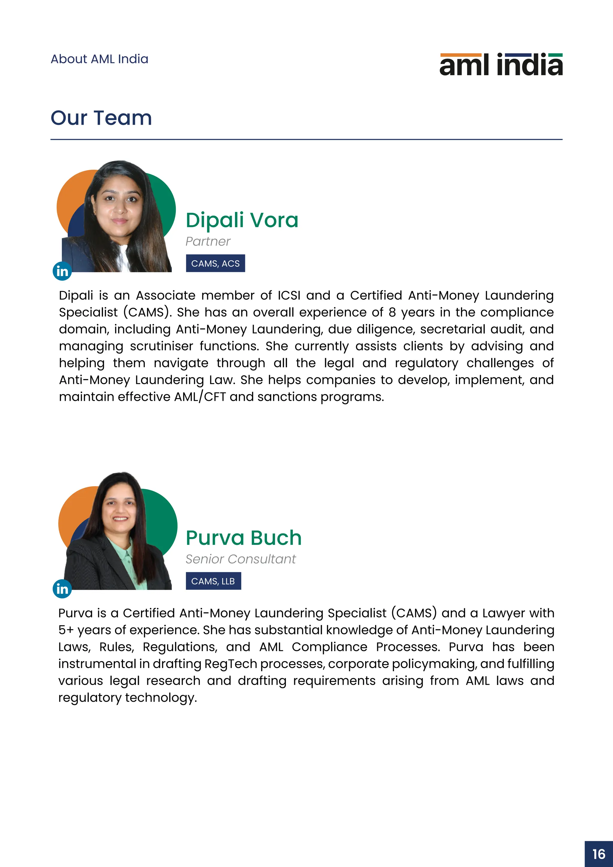 Dipali Vora
Partner
CAMS, ACS
Dipali is an Associate member of ICSI and a Certified Anti-Money Laundering
Specialist (CAMS). She has an overall experience of 8 years in the compliance
domain, including Anti-Money Laundering, due diligence, secretarial audit, and
managing scrutiniser functions. She currently assists clients by advising and
helping them navigate through all the legal and regulatory challenges of
Anti-Money Laundering Law. She helps companies to develop, implement, and
maintain effective AML/CFT and sanctions programs.
Purva Buch
Senior Consultant
CAMS, LLB
Purva is a Certified Anti-Money Laundering Specialist (CAMS) and a Lawyer with
5+ years of experience. She has substantial knowledge of Anti-Money Laundering
Laws, Rules, Regulations, and AML Compliance Processes. Purva has been
instrumental in drafting RegTech processes, corporate policymaking, and fulfilling
various legal research and drafting requirements arising from AML laws and
regulatory technology.
Our Team
About AML India
16
 