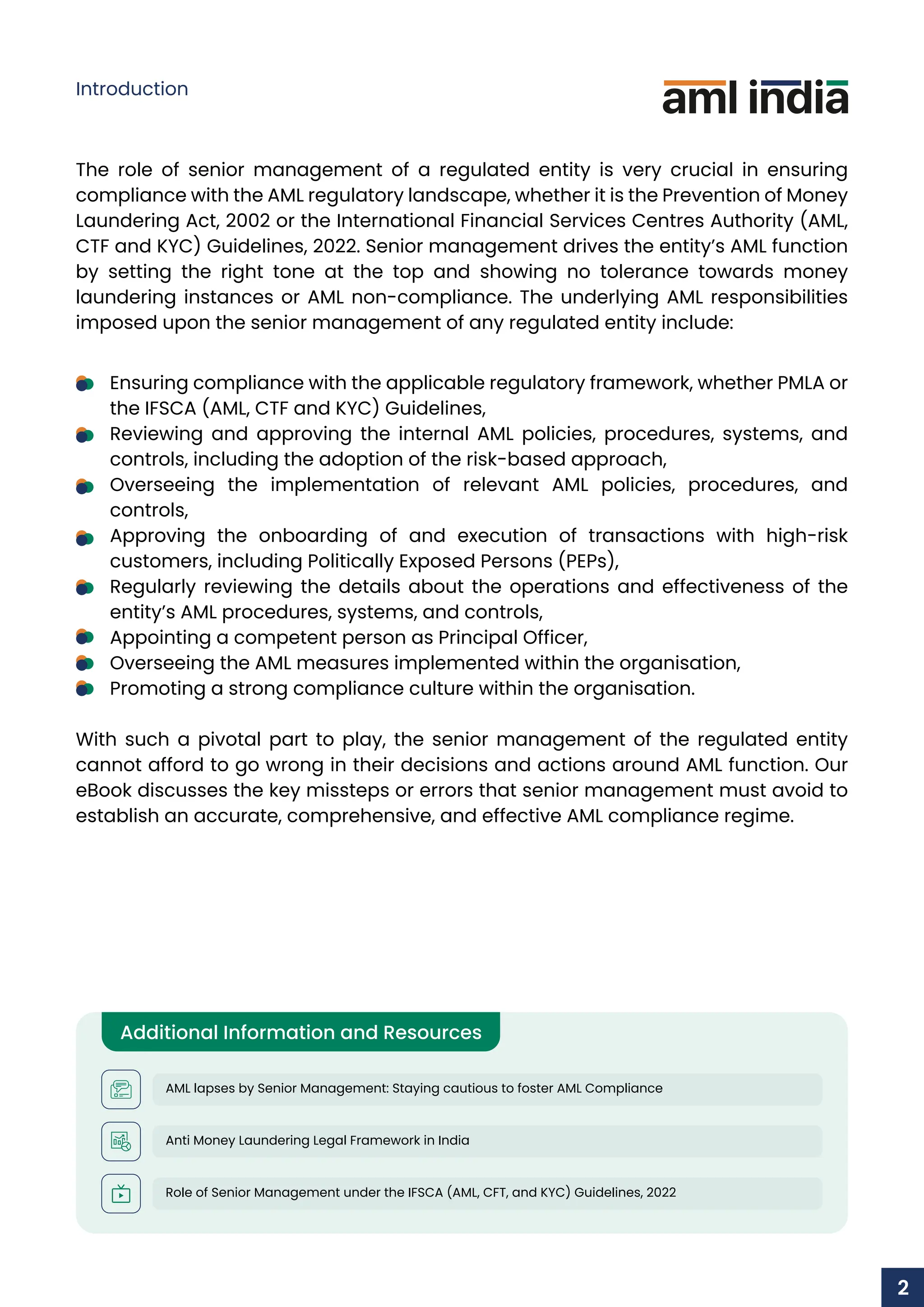 The role of senior management of a regulated entity is very crucial in ensuring
compliance with the AML regulatory landscape, whether it is the Prevention of Money
Laundering Act, 2002 or the International Financial Services Centres Authority (AML,
CTF and KYC) Guidelines, 2022. Senior management drives the entity’s AML function
by setting the right tone at the top and showing no tolerance towards money
laundering instances or AML non-compliance. The underlying AML responsibilities
imposed upon the senior management of any regulated entity include:
Ensuring compliance with the applicable regulatory framework, whether PMLA or
the IFSCA (AML, CTF and KYC) Guidelines,
Reviewing and approving the internal AML policies, procedures, systems, and
controls, including the adoption of the risk-based approach,
Overseeing the implementation of relevant AML policies, procedures, and
controls,
Approving the onboarding of and execution of transactions with high-risk
customers, including Politically Exposed Persons (PEPs),
Regularly reviewing the details about the operations and effectiveness of the
entity’s AML procedures, systems, and controls,
Appointing a competent person as Principal Officer,
Overseeing the AML measures implemented within the organisation,
Promoting a strong compliance culture within the organisation.
With such a pivotal part to play, the senior management of the regulated entity
cannot afford to go wrong in their decisions and actions around AML function. Our
eBook discusses the key missteps or errors that senior management must avoid to
establish an accurate, comprehensive, and effective AML compliance regime.
Additional Information and Resources
AML lapses by Senior Management: Staying cautious to foster AML Compliance
Anti Money Laundering Legal Framework in India
Role of Senior Management under the IFSCA (AML, CFT, and KYC) Guidelines, 2022
Introduction
2
 