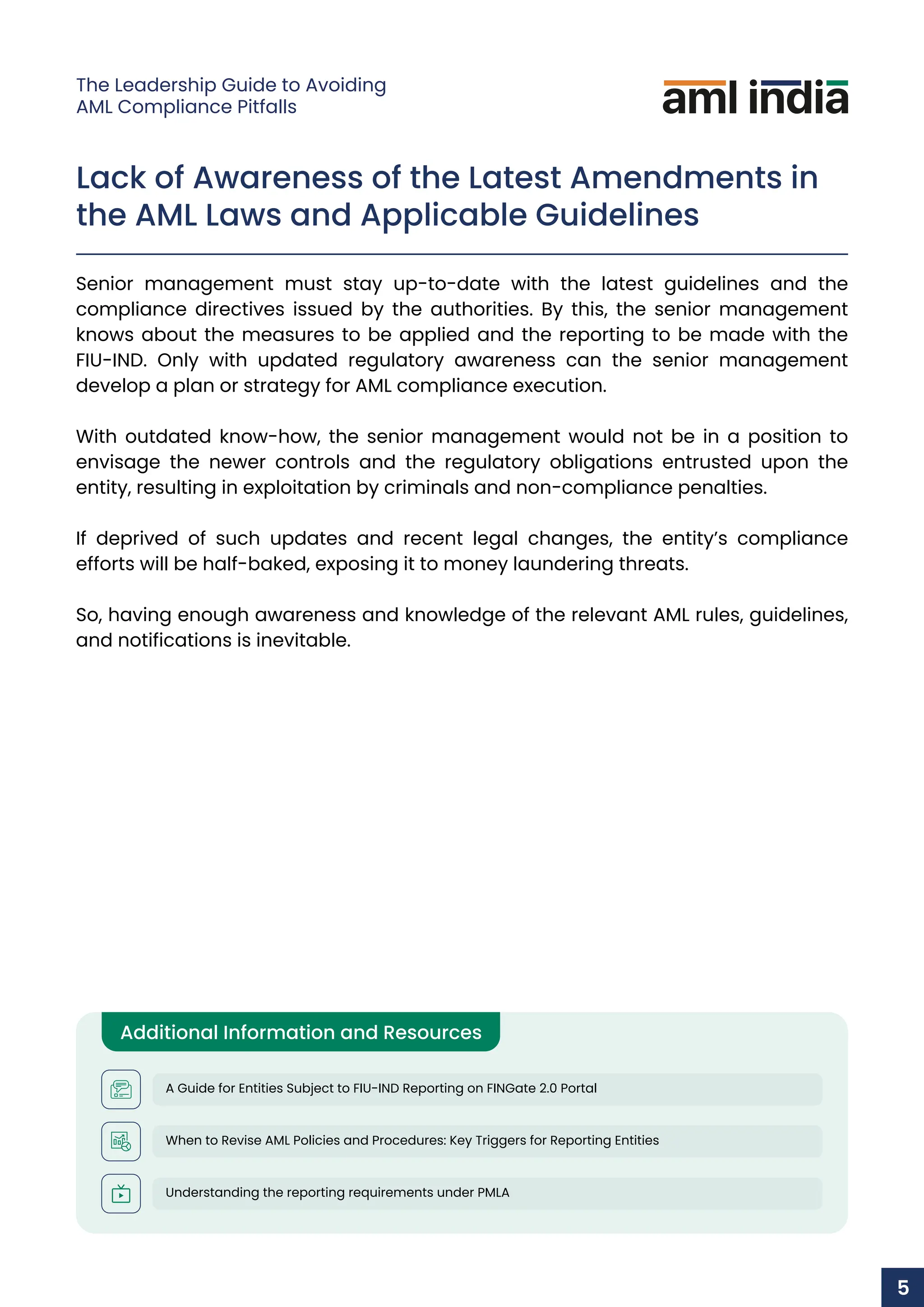 Lack of Awareness of the Latest Amendments in
the AML Laws and Applicable Guidelines
Senior management must stay up-to-date with the latest guidelines and the
compliance directives issued by the authorities. By this, the senior management
knows about the measures to be applied and the reporting to be made with the
FIU-IND. Only with updated regulatory awareness can the senior management
develop a plan or strategy for AML compliance execution.
With outdated know-how, the senior management would not be in a position to
envisage the newer controls and the regulatory obligations entrusted upon the
entity, resulting in exploitation by criminals and non-compliance penalties.
If deprived of such updates and recent legal changes, the entity’s compliance
efforts will be half-baked, exposing it to money laundering threats.
So, having enough awareness and knowledge of the relevant AML rules, guidelines,
and notifications is inevitable.
Additional Information and Resources
A Guide for Entities Subject to FIU-IND Reporting on FINGate 2.0 Portal
When to Revise AML Policies and Procedures: Key Triggers for Reporting Entities
Understanding the reporting requirements under PMLA
5
The Leadership Guide to Avoiding
AML Compliance Pitfalls
 