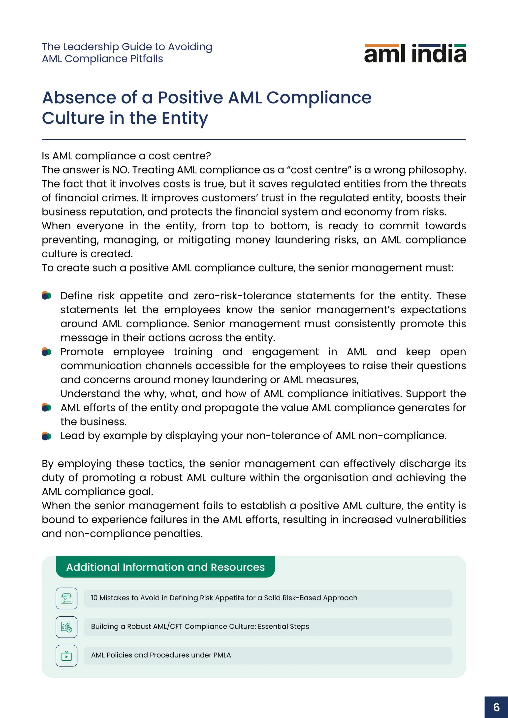 Absence of a Positive AML Compliance
Culture in the Entity
Is AML compliance a cost centre?
The answer is NO. Treating AML compliance as a “cost centre” is a wrong philosophy.
The fact that it involves costs is true, but it saves regulated entities from the threats
of financial crimes. It improves customers’ trust in the regulated entity, boosts their
business reputation, and protects the financial system and economy from risks.
When everyone in the entity, from top to bottom, is ready to commit towards
preventing, managing, or mitigating money laundering risks, an AML compliance
culture is created.
To create such a positive AML compliance culture, the senior management must:
Define risk appetite and zero-risk-tolerance statements for the entity. These
statements let the employees know the senior management’s expectations
around AML compliance. Senior management must consistently promote this
message in their actions across the entity.
Promote employee training and engagement in AML and keep open
communication channels accessible for the employees to raise their questions
and concerns around money laundering or AML measures,
Understand the why, what, and how of AML compliance initiatives. Support the
AML efforts of the entity and propagate the value AML compliance generates for
the business.
Lead by example by displaying your non-tolerance of AML non-compliance.
By employing these tactics, the senior management can effectively discharge its
duty of promoting a robust AML culture within the organisation and achieving the
AML compliance goal.
When the senior management fails to establish a positive AML culture, the entity is
bound to experience failures in the AML efforts, resulting in increased vulnerabilities
and non-compliance penalties.
Additional Information and Resources
10 Mistakes to Avoid in Defining Risk Appetite for a Solid Risk-Based Approach
Building a Robust AML/CFT Compliance Culture: Essential Steps
AML Policies and Procedures under PMLA
1
6
The Leadership Guide to Avoiding
AML Compliance Pitfalls
 