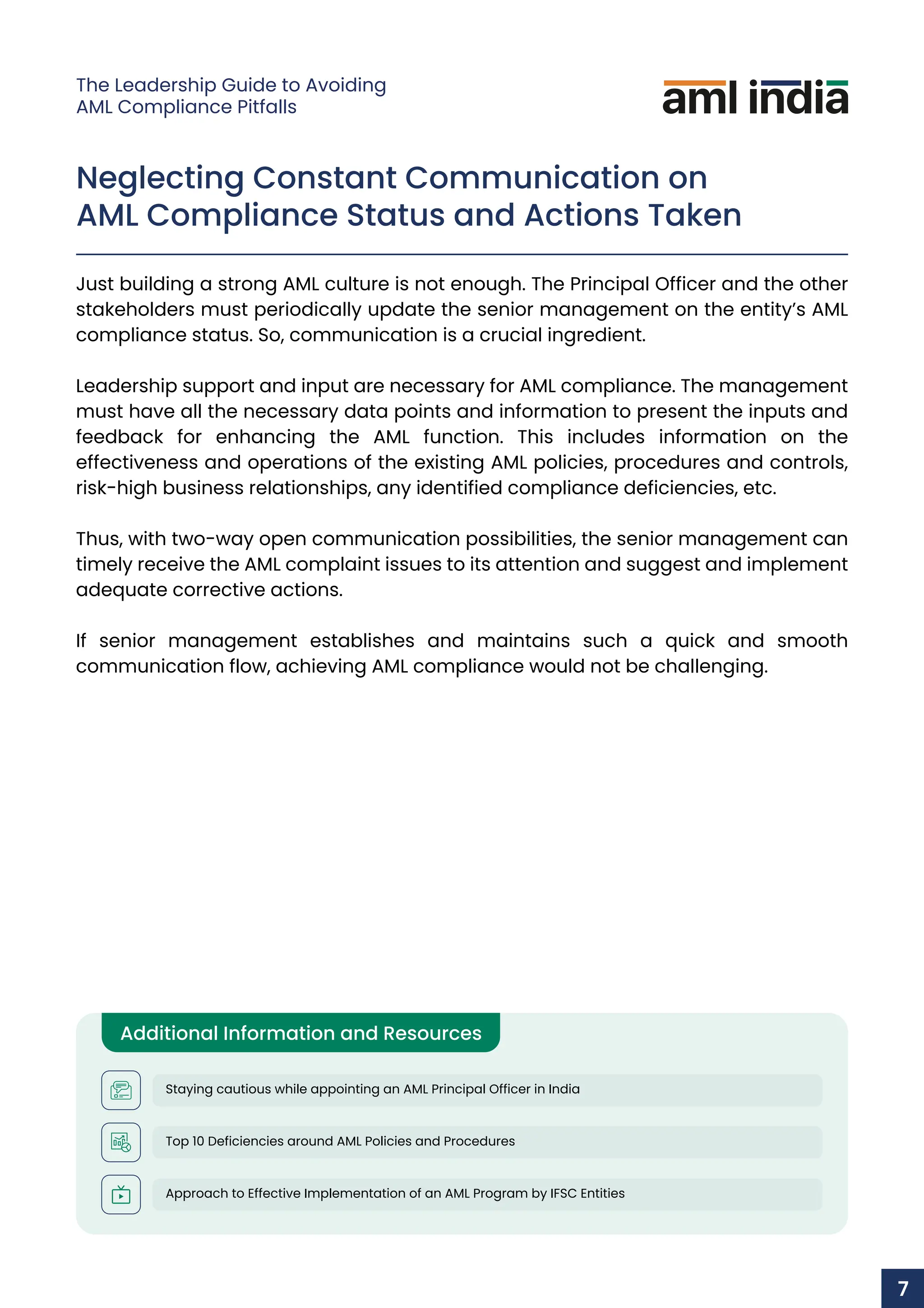 Neglecting Constant Communication on
AML Compliance Status and Actions Taken
Just building a strong AML culture is not enough. The Principal Officer and the other
stakeholders must periodically update the senior management on the entity’s AML
compliance status. So, communication is a crucial ingredient.
Leadership support and input are necessary for AML compliance. The management
must have all the necessary data points and information to present the inputs and
feedback for enhancing the AML function. This includes information on the
effectiveness and operations of the existing AML policies, procedures and controls,
risk-high business relationships, any identified compliance deficiencies, etc.
Thus, with two-way open communication possibilities, the senior management can
timely receive the AML complaint issues to its attention and suggest and implement
adequate corrective actions.
If senior management establishes and maintains such a quick and smooth
communication flow, achieving AML compliance would not be challenging.
Additional Information and Resources
Staying cautious while appointing an AML Principal Officer in India
Top 10 Deficiencies around AML Policies and Procedures
Approach to Effective Implementation of an AML Program by IFSC Entities
7
The Leadership Guide to Avoiding
AML Compliance Pitfalls
 