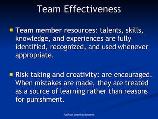 Team Effectiveness Team member resources :  talents, skills, knowledge, and experiences are fully identified, recognized, and used whenever appropriate.  Risk taking and creativity:  are encouraged. When mistakes are made, they are treated as a source of learning rather than reasons for punishment.  