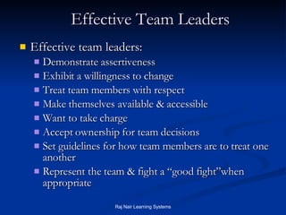 Effective Team Leaders Effective team leaders: Demonstrate assertiveness Exhibit a willingness to change Treat team members with respect Make themselves available & accessible Want to take charge Accept ownership for team decisions Set guidelines for how team members are to treat one another Represent the team & fight a “good fight”when appropriate 