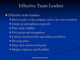 Effective Team Leaders Effective team leaders: Show loyalty to the company and to the team members Create an atmosphere of growth Have wide visibility Give praise and recognition Criticize constructively and address problems Develop plans Share their mission and goals Display tolerance and flexibility 