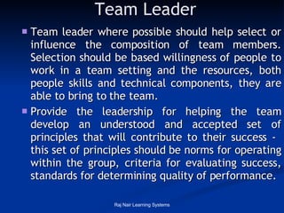 Team Leader Team leader where possible should help select or influence the composition of team members. Selection should be based willingness of people to work in a team setting and the resources, both people skills and technical components, they are able to bring to the team.  Provide the leadership for helping the team develop an understood and accepted set of principles that will contribute to their success -  this set of principles should be norms for operating within the group, criteria for evaluating success, standards for determining quality of performance.   