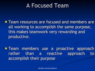 A Focused Team Team resources are focused and members are all working to accomplish the same purpose, this makes teamwork very rewarding and productive. Team members use a proactive approach rather than a reactive approach to accomplish their purpose 